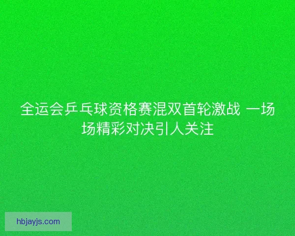 全运会乒乓球资格赛混双首轮激战 一场场精彩对决引人关注 全运会乒乓球资格赛混双首轮激战 一场场精彩对决引人关注