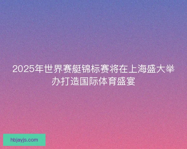 2025年世界赛艇锦标赛将在上海盛大举办打造国际体育盛宴 2025年世界赛艇锦标赛将在上海盛大举办打造国际体育盛宴