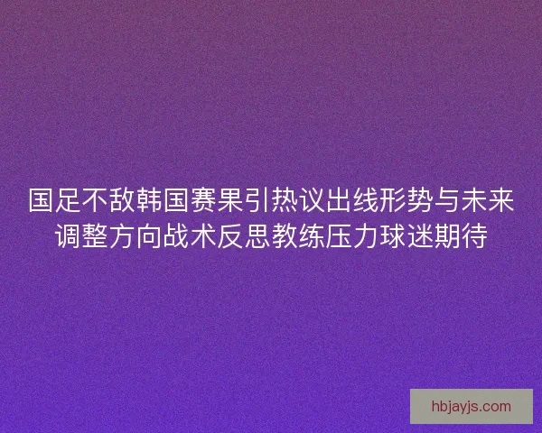 国足不敌韩国赛果引热议出线形势与未来调整方向战术反思教练压力球迷期待