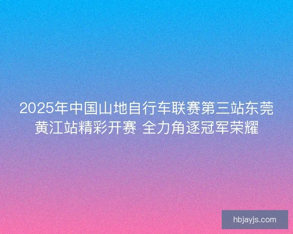 2025年中国山地自行车联赛第三站东莞黄江站精彩开赛 全力角逐冠军荣耀