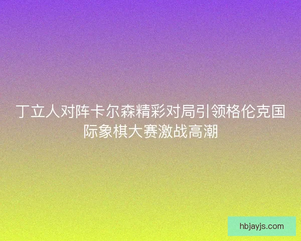 丁立人对阵卡尔森精彩对局引领格伦克国际象棋大赛激战高潮 丁立人对阵卡尔森精彩对局引领格伦克国际象棋大赛激战高潮