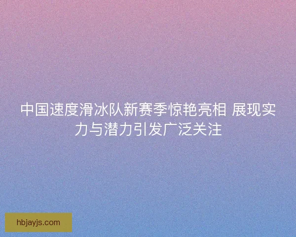 中国速度滑冰队新赛季惊艳亮相 展现实力与潜力引发广泛关注