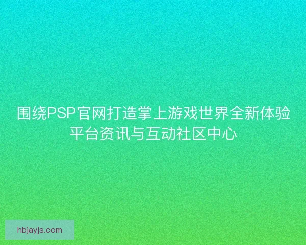 围绕PSP官网打造掌上游戏世界全新体验平台资讯与互动社区中心