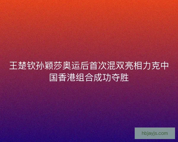 王楚钦孙颖莎奥运后首次混双亮相力克中国香港组合成功夺胜