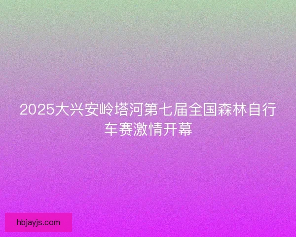 2025大兴安岭塔河第七届全国森林自行车赛激情开幕 2025大兴安岭塔河第七届全国森林自行车赛激情开幕