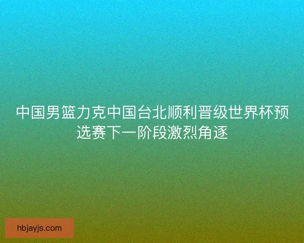 中国男篮力克中国台北顺利晋级世界杯预选赛下一阶段激烈角逐