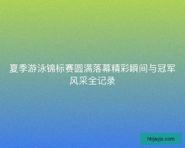 夏季游泳锦标赛圆满落幕精彩瞬间与冠军风采全记录