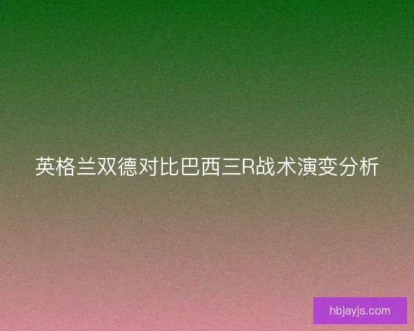 英格兰双德对比巴西三R战术演变分析