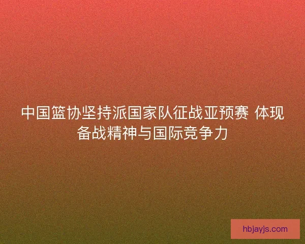 中国篮协坚持派国家队征战亚预赛 体现备战精神与国际竞争力 中国篮协坚持派国家队征战亚预赛 体现备战精神与国际竞争力