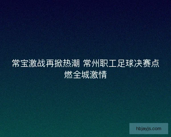 常宝激战再掀热潮 常州职工足球决赛点燃全城激情
