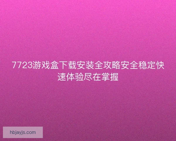 7723游戏盒下载安装全攻略安全稳定快速体验尽在掌握