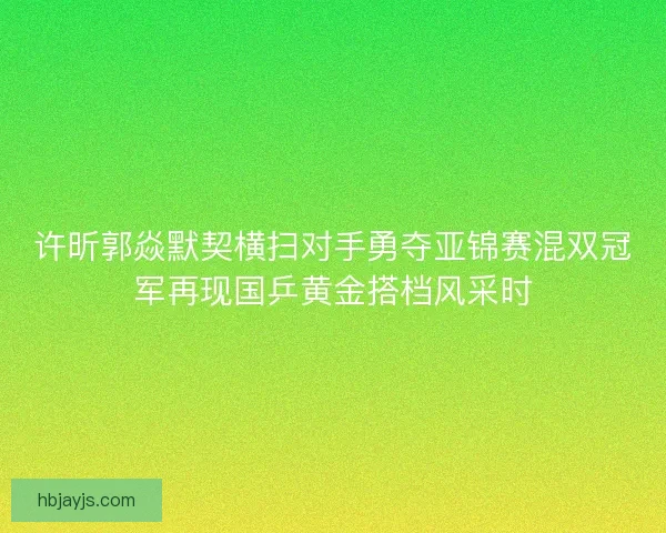 许昕郭焱默契横扫对手勇夺亚锦赛混双冠军再现国乒黄金搭档风采时 许昕郭焱默契横扫对手勇夺亚锦赛混双冠军再现国乒黄金搭档风采时