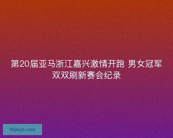 第20届亚马浙江嘉兴激情开跑 男女冠军双双刷新赛会纪录