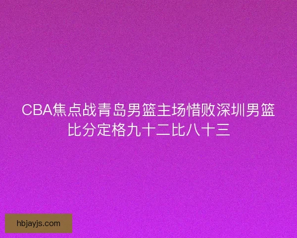 CBA焦点战青岛男篮主场惜败深圳男篮比分定格九十二比八十三