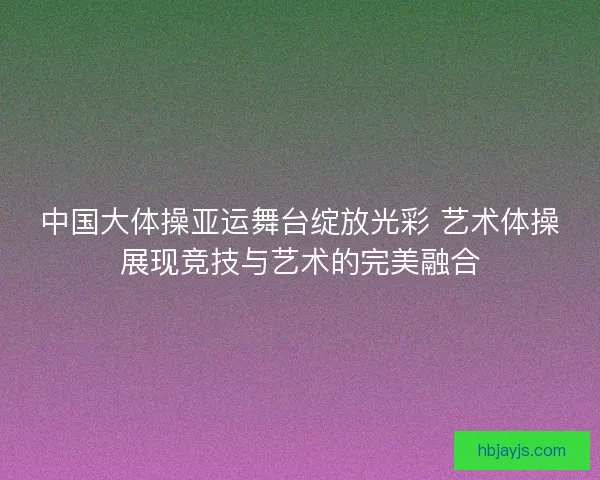 中国大体操亚运舞台绽放光彩 艺术体操展现竞技与艺术的完美融合