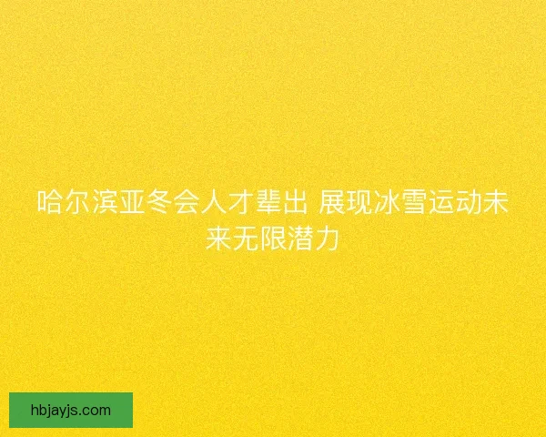 哈尔滨亚冬会人才辈出 展现冰雪运动未来无限潜力