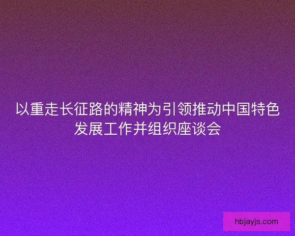 以重走长征路的精神为引领推动中国特色发展工作并组织座谈会