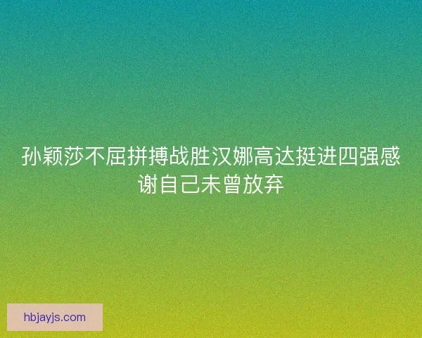 孙颖莎不屈拼搏战胜汉娜高达挺进四强感谢自己未曾放弃