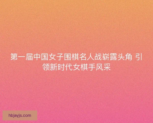 第一届中国女子围棋名人战崭露头角 引领新时代女棋手风采